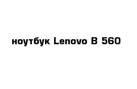 ноутбук Lenovo B 560